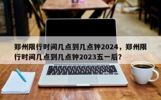 郑州限行时间几点到几点钟2024，郑州限行时间几点到几点钟2023五一后？