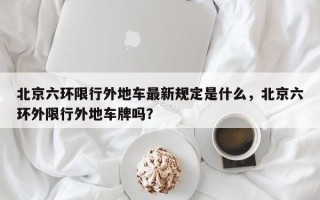 北京六环限行外地车最新规定是什么，北京六环外限行外地车牌吗？