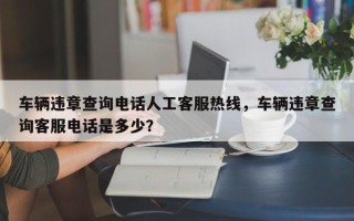 车辆违章查询电话人工客服热线，车辆违章查询客服电话是多少？