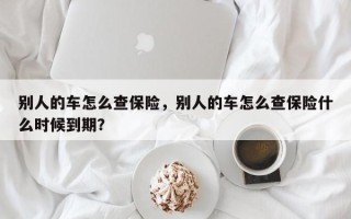 别人的车怎么查保险，别人的车怎么查保险什么时候到期？