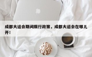 成都大运会期间限行政策，成都大运会在哪儿开！