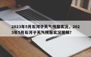 2023年5月石河子天气预报实况，2023年5月石河子天气预报实况视频？