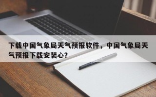 下载中国气象局天气预报软件，中国气象局天气预报下载安装心？