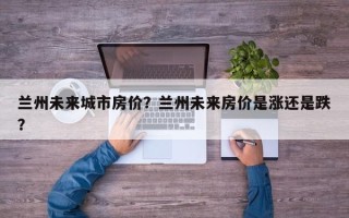 兰州未来城市房价？兰州未来房价是涨还是跌？