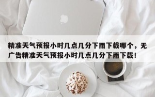 精准天气预报小时几点几分下雨下载哪个，无广告精准天气预报小时几点几分下雨下载！