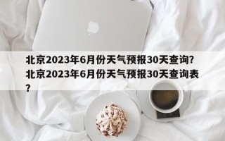 北京2023年6月份天气预报30天查询？北京2023年6月份天气预报30天查询表？