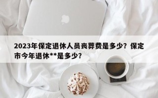 2023年保定退休人员丧葬费是多少？保定市今年退休**是多少？