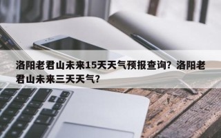 洛阳老君山未来15天天气预报查询？洛阳老君山未来三天天气？