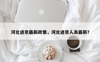 河北进京最新政策，河北进京人员最新？