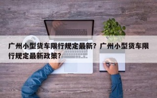 广州小型货车限行规定最新？广州小型货车限行规定最新政策？