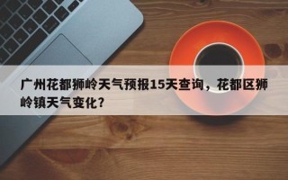 广州花都狮岭天气预报15天查询，花都区狮岭镇天气变化？