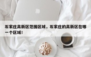 石家庄高新区范围区域，石家庄的高新区在哪一个区域！