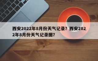 西安2022年8月份天气记录？西安2022年8月份天气记录图？