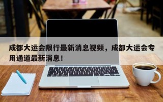 成都大运会限行最新消息视频，成都大运会专用通道最新消息！