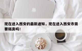 现在进入西安的最新通知，现在进入西安市需要隔离吗！