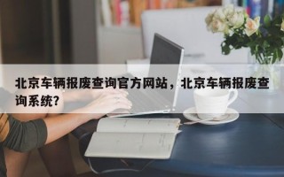 北京车辆报废查询官方网站，北京车辆报废查询系统？