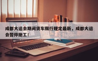 成都大运会期间货车限行规定最新，成都大运会暂停施工！