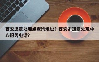 西安违章处理点查询地址？西安市违章处理中心服务电话？