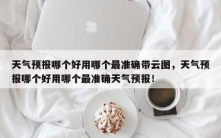 天气预报哪个好用哪个最准确带云图，天气预报哪个好用哪个最准确天气预报！