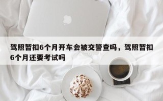 驾照暂扣6个月开车会被交警查吗，驾照暂扣6个月还要考试吗