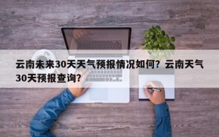 云南未来30天天气预报情况如何？云南天气30天预报查询？