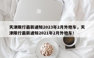 天津限行最新通知2023年2月外地车，天津限行最新通知2021年2月外地车！