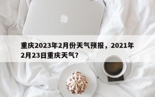 重庆2023年2月份天气预报，2021年2月23日重庆天气？