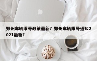 郑州车辆限号政策最新？郑州车辆限号通知2021最新？