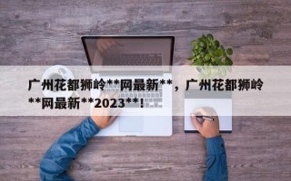 广州花都狮岭**网最新**，广州花都狮岭**网最新**2023**！