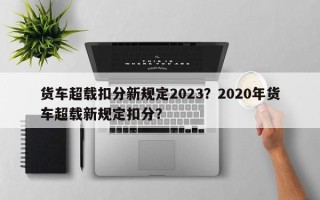 货车超载扣分新规定2023？2020年货车超载新规定扣分？