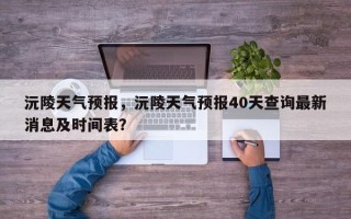 沅陵天气预报，沅陵天气预报40天查询最新消息及时间表？