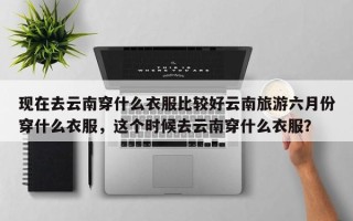 现在去云南穿什么衣服比较好云南旅游六月份穿什么衣服，这个时候去云南穿什么衣服？