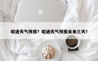 昭通天气预报？昭通天气预报未来三天？