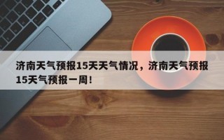 济南天气预报15天天气情况，济南天气预报15天气预报一周！