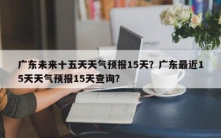 广东未来十五天天气预报15天？广东最近15天天气预报15天查询？