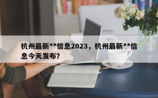 杭州最新**信息2023，杭州最新**信息今天发布？