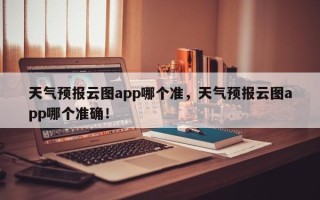 天气预报云图app哪个准，天气预报云图app哪个准确！