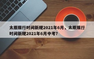 太原限行时间新规2021年6月，太原限行时间新规2021年6月中考？