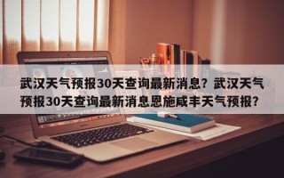 武汉天气预报30天查询最新消息？武汉天气预报30天查询最新消息恩施咸丰天气预报？