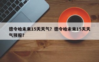 德令哈未来15天天气？德令哈未来15天天气预报？