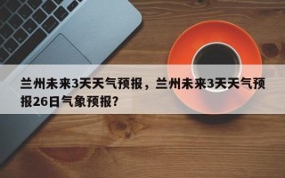 兰州未来3天天气预报，兰州未来3天天气预报26日气象预报？