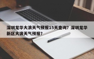 深圳龙华大浪天气预报15天查询？深圳龙华新区大浪天气预报？