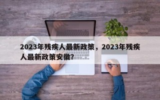 2023年残疾人最新政策，2023年残疾人最新政策安徽？