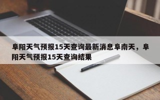 阜阳天气预报15天查询最新消息阜南天，阜阳天气预报15天查询结果