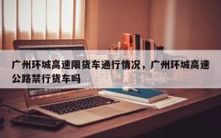 广州环城高速限货车通行情况，广州环城高速公路禁行货车吗