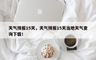 天气预报15天，天气预报15天当地天气查询下载！