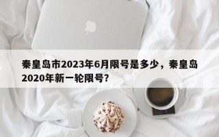 秦皇岛市2023年6月限号是多少，秦皇岛2020年新一轮限号？