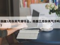 韩国3月份天气穿什么，韩国三月份天气冷吗？