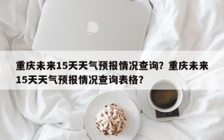 重庆未来15天天气预报情况查询？重庆未来15天天气预报情况查询表格？