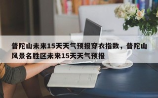 普陀山未来15天天气预报穿衣指数，普陀山风景名胜区未来15天天气预报